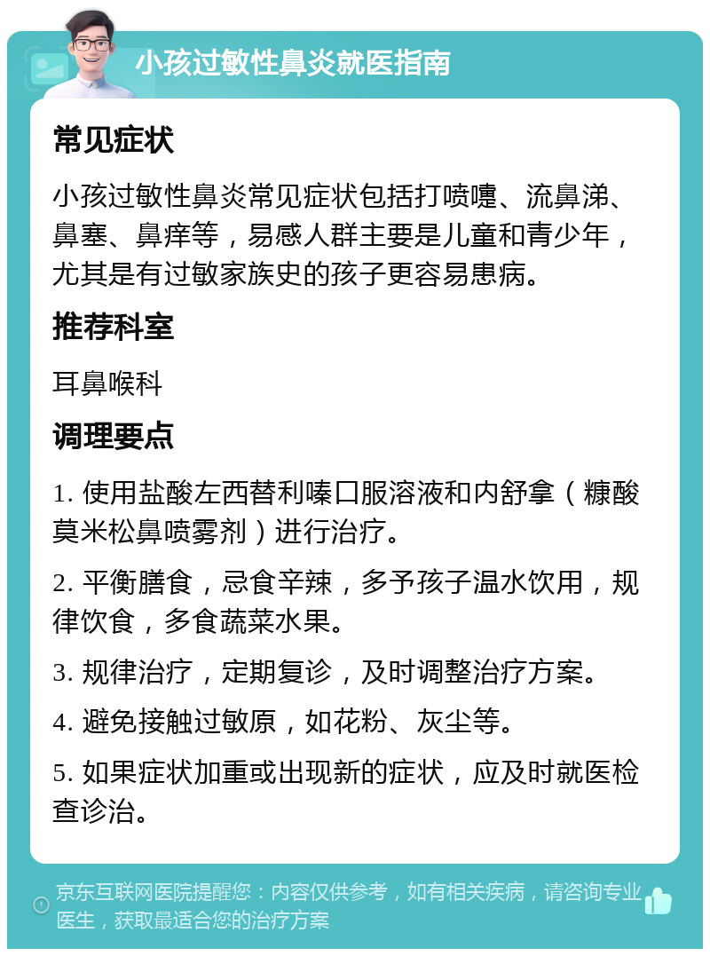 小孩过敏性鼻炎就医指南 常见症状 小孩过敏性鼻炎常见症状包括打喷嚏、流鼻涕、鼻塞、鼻痒等，易感人群主要是儿童和青少年，尤其是有过敏家族史的孩子更容易患病。 推荐科室 耳鼻喉科 调理要点 1. 使用盐酸左西替利嗪口服溶液和内舒拿（糠酸莫米松鼻喷雾剂）进行治疗。 2. 平衡膳食，忌食辛辣，多予孩子温水饮用，规律饮食，多食蔬菜水果。 3. 规律治疗，定期复诊，及时调整治疗方案。 4. 避免接触过敏原，如花粉、灰尘等。 5. 如果症状加重或出现新的症状，应及时就医检查诊治。