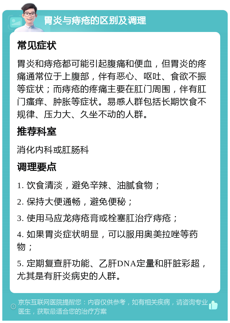 胃炎与痔疮的区别及调理 常见症状 胃炎和痔疮都可能引起腹痛和便血，但胃炎的疼痛通常位于上腹部，伴有恶心、呕吐、食欲不振等症状；而痔疮的疼痛主要在肛门周围，伴有肛门瘙痒、肿胀等症状。易感人群包括长期饮食不规律、压力大、久坐不动的人群。 推荐科室 消化内科或肛肠科 调理要点 1. 饮食清淡，避免辛辣、油腻食物； 2. 保持大便通畅，避免便秘； 3. 使用马应龙痔疮膏或栓塞肛治疗痔疮； 4. 如果胃炎症状明显，可以服用奥美拉唑等药物； 5. 定期复查肝功能、乙肝DNA定量和肝脏彩超，尤其是有肝炎病史的人群。