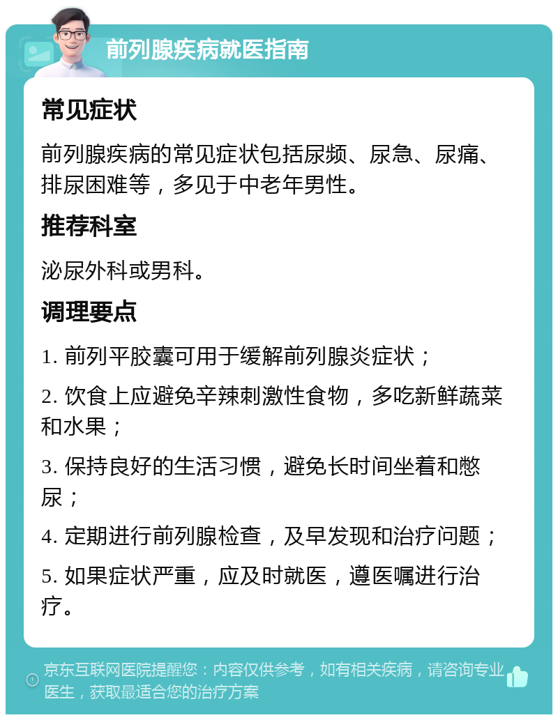 前列腺疾病就医指南 常见症状 前列腺疾病的常见症状包括尿频、尿急、尿痛、排尿困难等，多见于中老年男性。 推荐科室 泌尿外科或男科。 调理要点 1. 前列平胶囊可用于缓解前列腺炎症状； 2. 饮食上应避免辛辣刺激性食物，多吃新鲜蔬菜和水果； 3. 保持良好的生活习惯，避免长时间坐着和憋尿； 4. 定期进行前列腺检查，及早发现和治疗问题； 5. 如果症状严重，应及时就医，遵医嘱进行治疗。