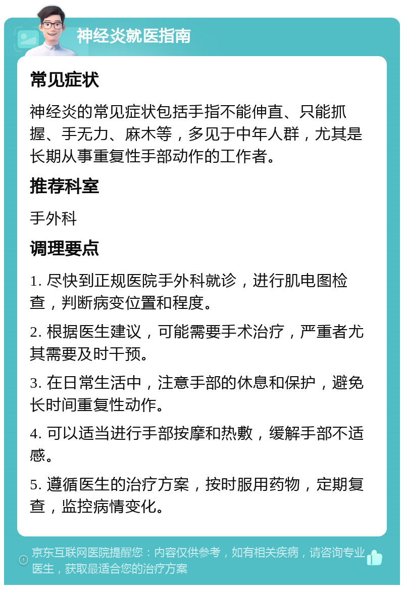 神经炎就医指南 常见症状 神经炎的常见症状包括手指不能伸直、只能抓握、手无力、麻木等，多见于中年人群，尤其是长期从事重复性手部动作的工作者。 推荐科室 手外科 调理要点 1. 尽快到正规医院手外科就诊，进行肌电图检查，判断病变位置和程度。 2. 根据医生建议，可能需要手术治疗，严重者尤其需要及时干预。 3. 在日常生活中，注意手部的休息和保护，避免长时间重复性动作。 4. 可以适当进行手部按摩和热敷，缓解手部不适感。 5. 遵循医生的治疗方案，按时服用药物，定期复查，监控病情变化。