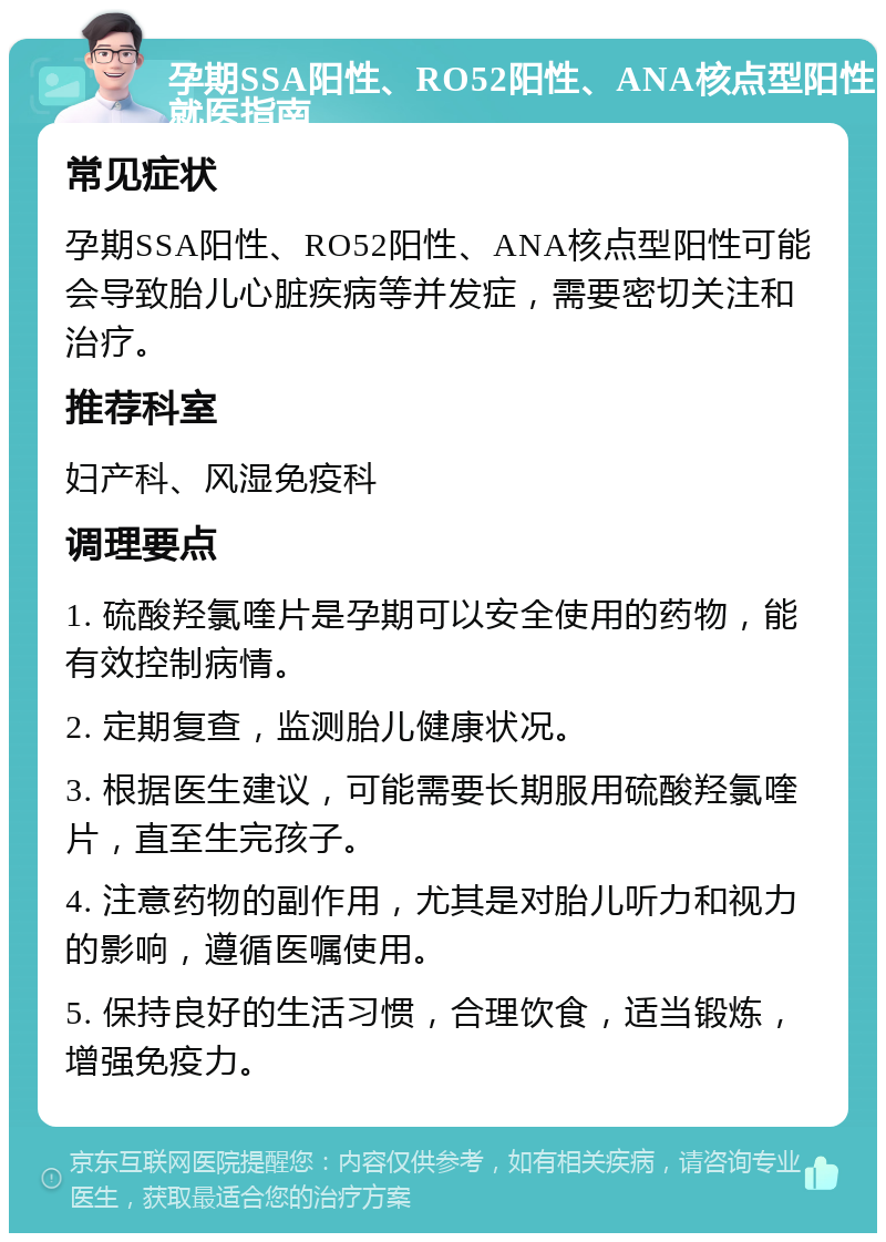 孕期SSA阳性、RO52阳性、ANA核点型阳性就医指南 常见症状 孕期SSA阳性、RO52阳性、ANA核点型阳性可能会导致胎儿心脏疾病等并发症，需要密切关注和治疗。 推荐科室 妇产科、风湿免疫科 调理要点 1. 硫酸羟氯喹片是孕期可以安全使用的药物，能有效控制病情。 2. 定期复查，监测胎儿健康状况。 3. 根据医生建议，可能需要长期服用硫酸羟氯喹片，直至生完孩子。 4. 注意药物的副作用，尤其是对胎儿听力和视力的影响，遵循医嘱使用。 5. 保持良好的生活习惯，合理饮食，适当锻炼，增强免疫力。