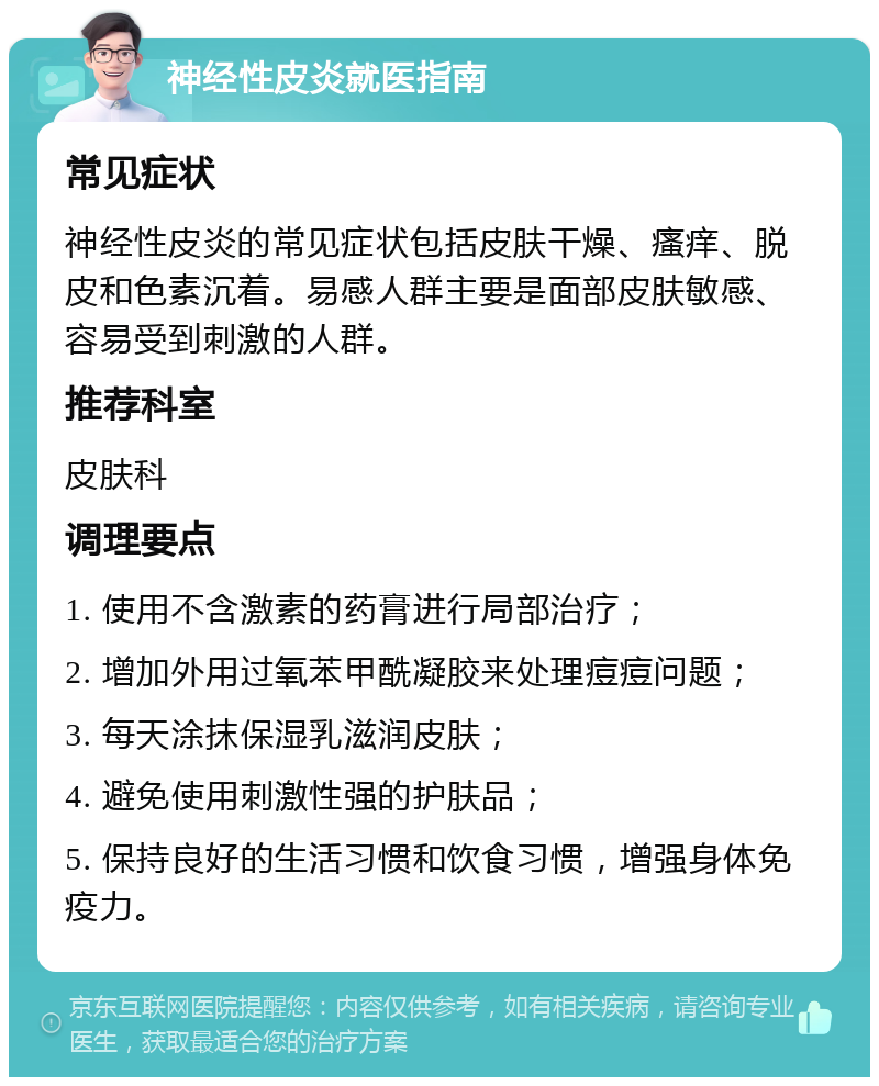 神经性皮炎就医指南 常见症状 神经性皮炎的常见症状包括皮肤干燥、瘙痒、脱皮和色素沉着。易感人群主要是面部皮肤敏感、容易受到刺激的人群。 推荐科室 皮肤科 调理要点 1. 使用不含激素的药膏进行局部治疗； 2. 增加外用过氧苯甲酰凝胶来处理痘痘问题； 3. 每天涂抹保湿乳滋润皮肤； 4. 避免使用刺激性强的护肤品； 5. 保持良好的生活习惯和饮食习惯，增强身体免疫力。