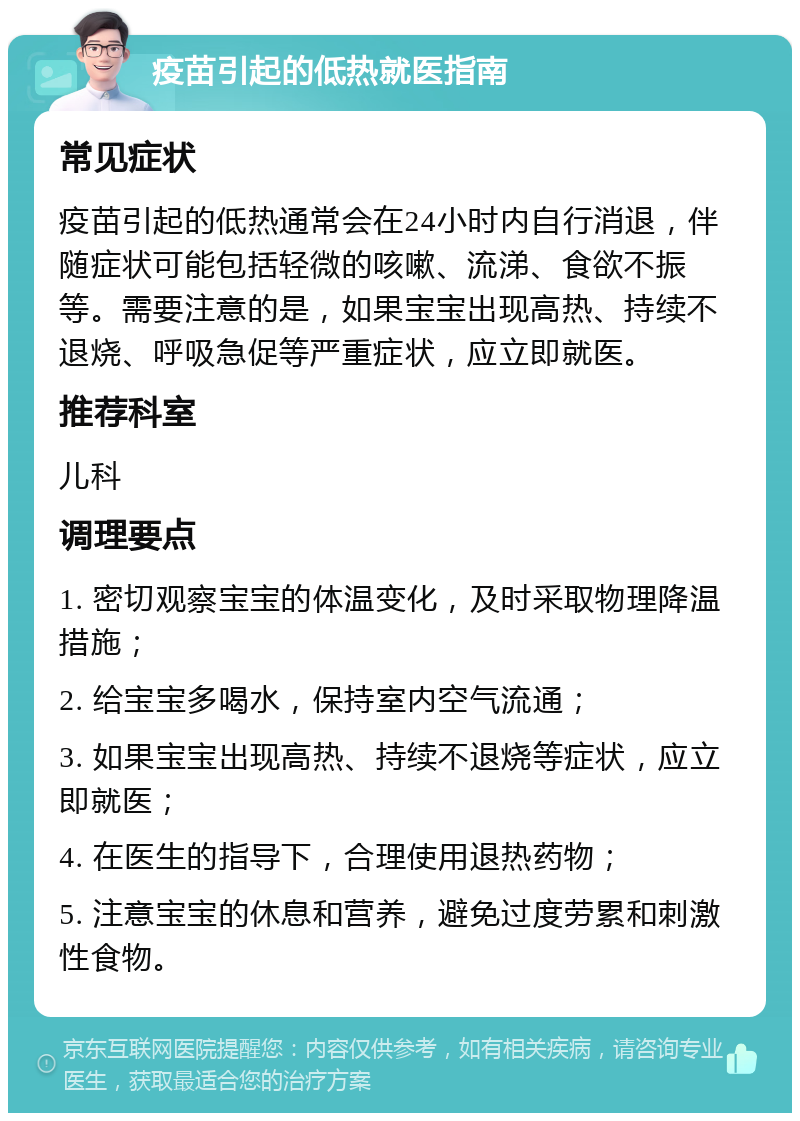 疫苗引起的低热就医指南 常见症状 疫苗引起的低热通常会在24小时内自行消退，伴随症状可能包括轻微的咳嗽、流涕、食欲不振等。需要注意的是，如果宝宝出现高热、持续不退烧、呼吸急促等严重症状，应立即就医。 推荐科室 儿科 调理要点 1. 密切观察宝宝的体温变化，及时采取物理降温措施； 2. 给宝宝多喝水，保持室内空气流通； 3. 如果宝宝出现高热、持续不退烧等症状，应立即就医； 4. 在医生的指导下，合理使用退热药物； 5. 注意宝宝的休息和营养，避免过度劳累和刺激性食物。