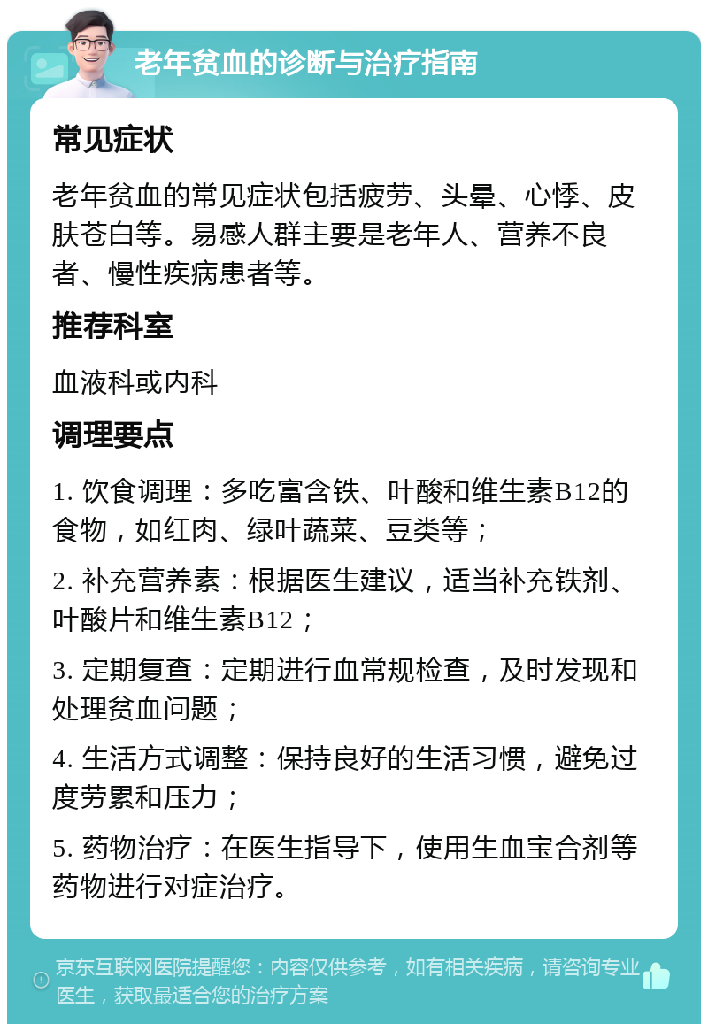 老年贫血的诊断与治疗指南 常见症状 老年贫血的常见症状包括疲劳、头晕、心悸、皮肤苍白等。易感人群主要是老年人、营养不良者、慢性疾病患者等。 推荐科室 血液科或内科 调理要点 1. 饮食调理：多吃富含铁、叶酸和维生素B12的食物，如红肉、绿叶蔬菜、豆类等； 2. 补充营养素：根据医生建议，适当补充铁剂、叶酸片和维生素B12； 3. 定期复查：定期进行血常规检查，及时发现和处理贫血问题； 4. 生活方式调整：保持良好的生活习惯，避免过度劳累和压力； 5. 药物治疗：在医生指导下，使用生血宝合剂等药物进行对症治疗。