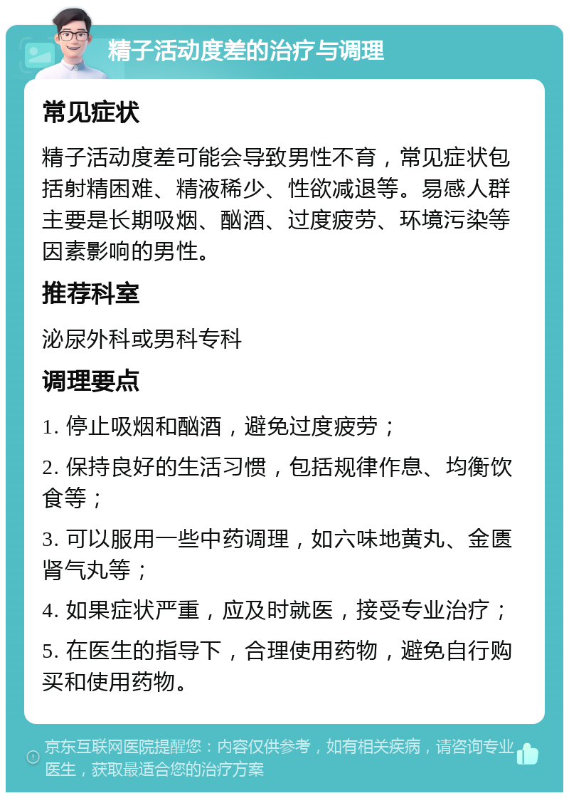 精子活动度差的治疗与调理 常见症状 精子活动度差可能会导致男性不育，常见症状包括射精困难、精液稀少、性欲减退等。易感人群主要是长期吸烟、酗酒、过度疲劳、环境污染等因素影响的男性。 推荐科室 泌尿外科或男科专科 调理要点 1. 停止吸烟和酗酒，避免过度疲劳； 2. 保持良好的生活习惯，包括规律作息、均衡饮食等； 3. 可以服用一些中药调理，如六味地黄丸、金匮肾气丸等； 4. 如果症状严重，应及时就医，接受专业治疗； 5. 在医生的指导下，合理使用药物，避免自行购买和使用药物。