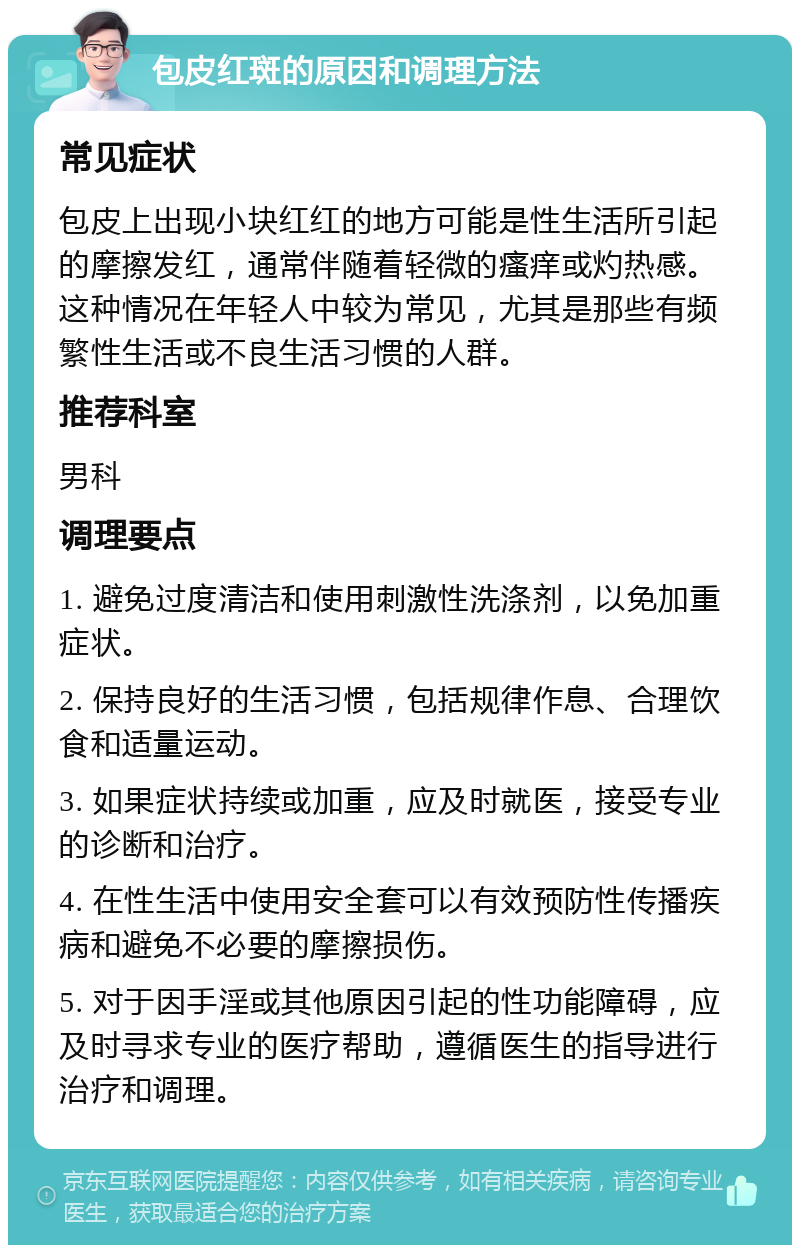 包皮红斑的原因和调理方法 常见症状 包皮上出现小块红红的地方可能是性生活所引起的摩擦发红，通常伴随着轻微的瘙痒或灼热感。这种情况在年轻人中较为常见，尤其是那些有频繁性生活或不良生活习惯的人群。 推荐科室 男科 调理要点 1. 避免过度清洁和使用刺激性洗涤剂，以免加重症状。 2. 保持良好的生活习惯，包括规律作息、合理饮食和适量运动。 3. 如果症状持续或加重，应及时就医，接受专业的诊断和治疗。 4. 在性生活中使用安全套可以有效预防性传播疾病和避免不必要的摩擦损伤。 5. 对于因手淫或其他原因引起的性功能障碍，应及时寻求专业的医疗帮助，遵循医生的指导进行治疗和调理。