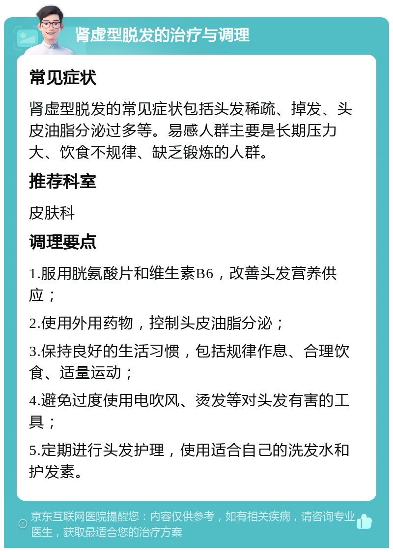 肾虚型脱发的治疗与调理 常见症状 肾虚型脱发的常见症状包括头发稀疏、掉发、头皮油脂分泌过多等。易感人群主要是长期压力大、饮食不规律、缺乏锻炼的人群。 推荐科室 皮肤科 调理要点 1.服用胱氨酸片和维生素B6，改善头发营养供应； 2.使用外用药物，控制头皮油脂分泌； 3.保持良好的生活习惯，包括规律作息、合理饮食、适量运动； 4.避免过度使用电吹风、烫发等对头发有害的工具； 5.定期进行头发护理，使用适合自己的洗发水和护发素。