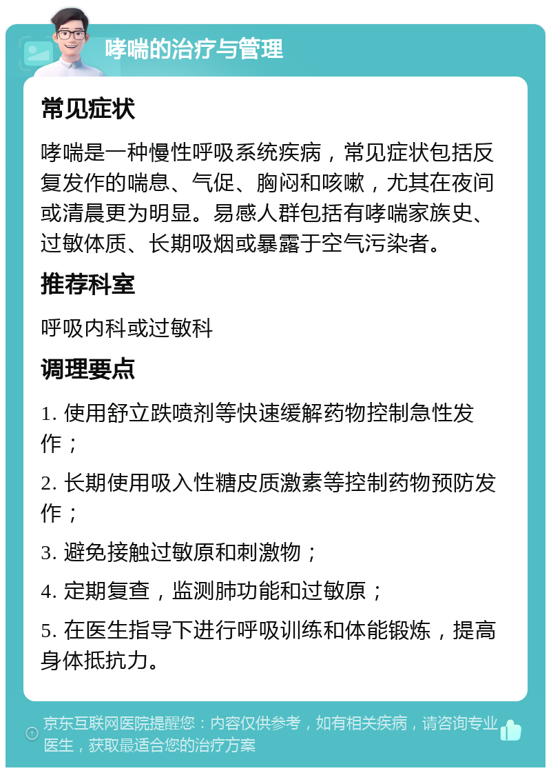 哮喘的治疗与管理 常见症状 哮喘是一种慢性呼吸系统疾病，常见症状包括反复发作的喘息、气促、胸闷和咳嗽，尤其在夜间或清晨更为明显。易感人群包括有哮喘家族史、过敏体质、长期吸烟或暴露于空气污染者。 推荐科室 呼吸内科或过敏科 调理要点 1. 使用舒立跌喷剂等快速缓解药物控制急性发作； 2. 长期使用吸入性糖皮质激素等控制药物预防发作； 3. 避免接触过敏原和刺激物； 4. 定期复查，监测肺功能和过敏原； 5. 在医生指导下进行呼吸训练和体能锻炼，提高身体抵抗力。