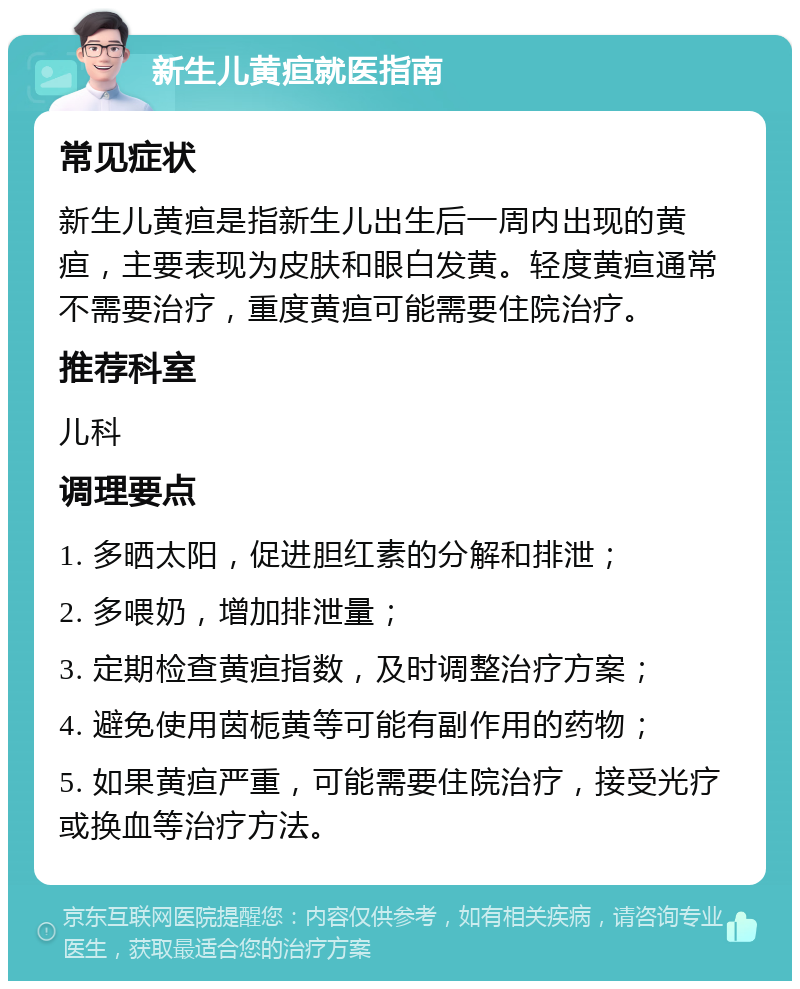 新生儿黄疸就医指南 常见症状 新生儿黄疸是指新生儿出生后一周内出现的黄疸，主要表现为皮肤和眼白发黄。轻度黄疸通常不需要治疗，重度黄疸可能需要住院治疗。 推荐科室 儿科 调理要点 1. 多晒太阳，促进胆红素的分解和排泄； 2. 多喂奶，增加排泄量； 3. 定期检查黄疸指数，及时调整治疗方案； 4. 避免使用茵栀黄等可能有副作用的药物； 5. 如果黄疸严重，可能需要住院治疗，接受光疗或换血等治疗方法。