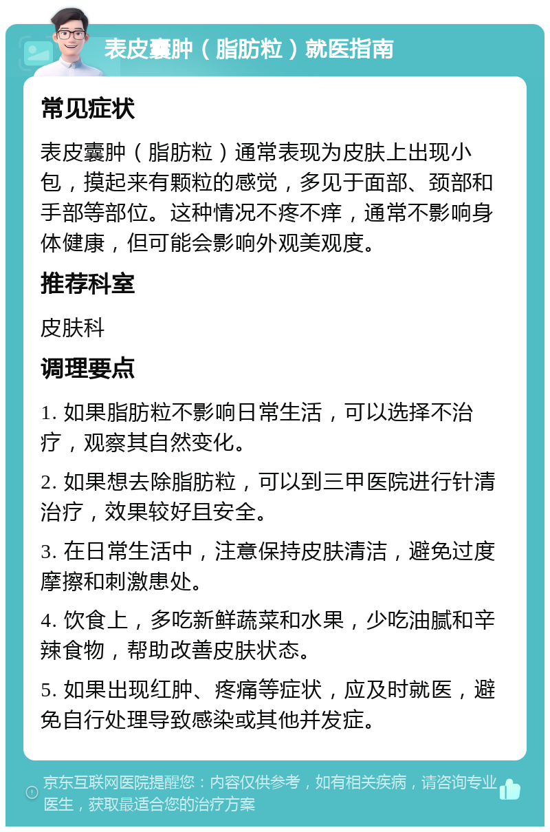 表皮囊肿（脂肪粒）就医指南 常见症状 表皮囊肿（脂肪粒）通常表现为皮肤上出现小包，摸起来有颗粒的感觉，多见于面部、颈部和手部等部位。这种情况不疼不痒，通常不影响身体健康，但可能会影响外观美观度。 推荐科室 皮肤科 调理要点 1. 如果脂肪粒不影响日常生活，可以选择不治疗，观察其自然变化。 2. 如果想去除脂肪粒，可以到三甲医院进行针清治疗，效果较好且安全。 3. 在日常生活中，注意保持皮肤清洁，避免过度摩擦和刺激患处。 4. 饮食上，多吃新鲜蔬菜和水果，少吃油腻和辛辣食物，帮助改善皮肤状态。 5. 如果出现红肿、疼痛等症状，应及时就医，避免自行处理导致感染或其他并发症。