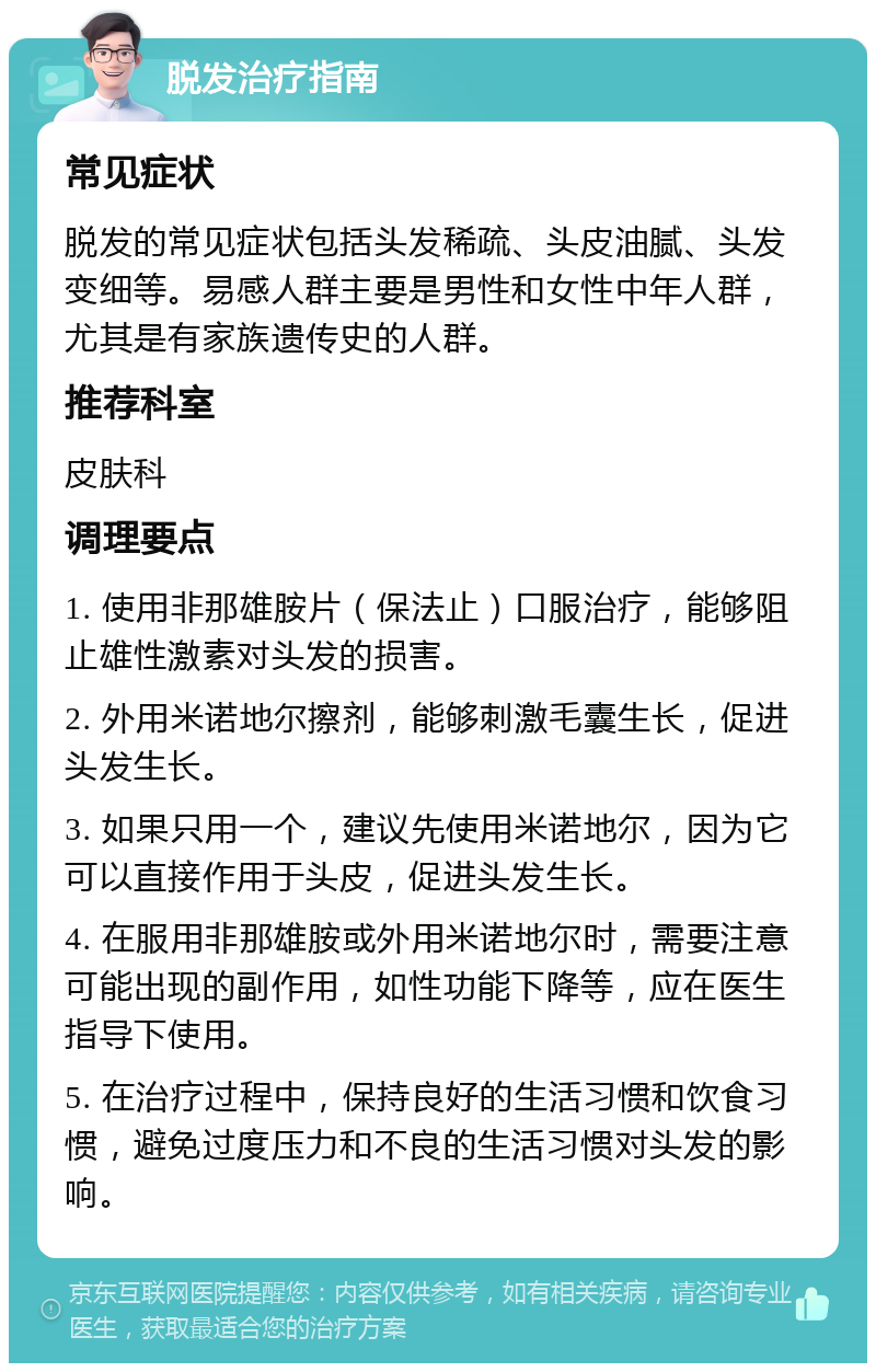 脱发治疗指南 常见症状 脱发的常见症状包括头发稀疏、头皮油腻、头发变细等。易感人群主要是男性和女性中年人群，尤其是有家族遗传史的人群。 推荐科室 皮肤科 调理要点 1. 使用非那雄胺片（保法止）口服治疗，能够阻止雄性激素对头发的损害。 2. 外用米诺地尔擦剂，能够刺激毛囊生长，促进头发生长。 3. 如果只用一个，建议先使用米诺地尔，因为它可以直接作用于头皮，促进头发生长。 4. 在服用非那雄胺或外用米诺地尔时，需要注意可能出现的副作用，如性功能下降等，应在医生指导下使用。 5. 在治疗过程中，保持良好的生活习惯和饮食习惯，避免过度压力和不良的生活习惯对头发的影响。