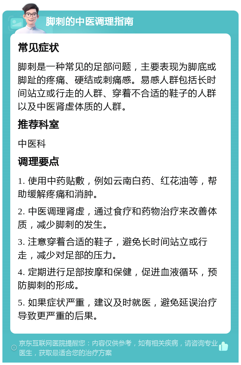 脚刺的中医调理指南 常见症状 脚刺是一种常见的足部问题，主要表现为脚底或脚趾的疼痛、硬结或刺痛感。易感人群包括长时间站立或行走的人群、穿着不合适的鞋子的人群以及中医肾虚体质的人群。 推荐科室 中医科 调理要点 1. 使用中药贴敷，例如云南白药、红花油等，帮助缓解疼痛和消肿。 2. 中医调理肾虚，通过食疗和药物治疗来改善体质，减少脚刺的发生。 3. 注意穿着合适的鞋子，避免长时间站立或行走，减少对足部的压力。 4. 定期进行足部按摩和保健，促进血液循环，预防脚刺的形成。 5. 如果症状严重，建议及时就医，避免延误治疗导致更严重的后果。