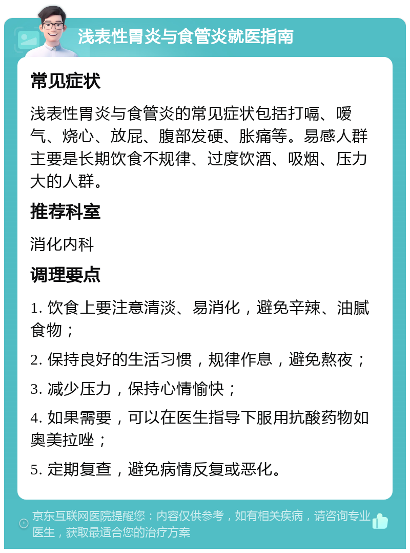 浅表性胃炎与食管炎就医指南 常见症状 浅表性胃炎与食管炎的常见症状包括打嗝、嗳气、烧心、放屁、腹部发硬、胀痛等。易感人群主要是长期饮食不规律、过度饮酒、吸烟、压力大的人群。 推荐科室 消化内科 调理要点 1. 饮食上要注意清淡、易消化，避免辛辣、油腻食物； 2. 保持良好的生活习惯，规律作息，避免熬夜； 3. 减少压力，保持心情愉快； 4. 如果需要，可以在医生指导下服用抗酸药物如奥美拉唑； 5. 定期复查，避免病情反复或恶化。