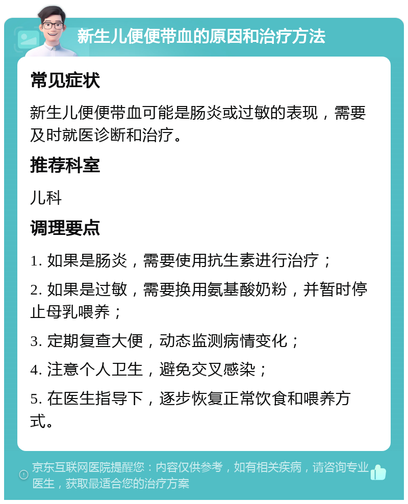 新生儿便便带血的原因和治疗方法 常见症状 新生儿便便带血可能是肠炎或过敏的表现，需要及时就医诊断和治疗。 推荐科室 儿科 调理要点 1. 如果是肠炎，需要使用抗生素进行治疗； 2. 如果是过敏，需要换用氨基酸奶粉，并暂时停止母乳喂养； 3. 定期复查大便，动态监测病情变化； 4. 注意个人卫生，避免交叉感染； 5. 在医生指导下，逐步恢复正常饮食和喂养方式。