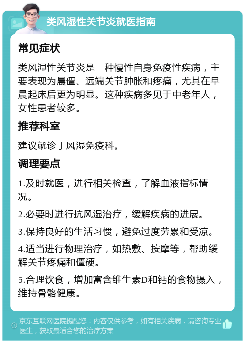 类风湿性关节炎就医指南 常见症状 类风湿性关节炎是一种慢性自身免疫性疾病，主要表现为晨僵、远端关节肿胀和疼痛，尤其在早晨起床后更为明显。这种疾病多见于中老年人，女性患者较多。 推荐科室 建议就诊于风湿免疫科。 调理要点 1.及时就医，进行相关检查，了解血液指标情况。 2.必要时进行抗风湿治疗，缓解疾病的进展。 3.保持良好的生活习惯，避免过度劳累和受凉。 4.适当进行物理治疗，如热敷、按摩等，帮助缓解关节疼痛和僵硬。 5.合理饮食，增加富含维生素D和钙的食物摄入，维持骨骼健康。