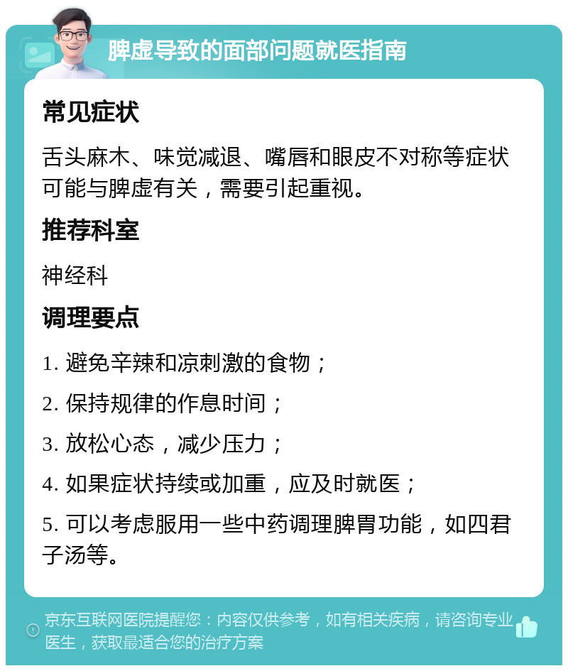 脾虚导致的面部问题就医指南 常见症状 舌头麻木、味觉减退、嘴唇和眼皮不对称等症状可能与脾虚有关，需要引起重视。 推荐科室 神经科 调理要点 1. 避免辛辣和凉刺激的食物； 2. 保持规律的作息时间； 3. 放松心态，减少压力； 4. 如果症状持续或加重，应及时就医； 5. 可以考虑服用一些中药调理脾胃功能，如四君子汤等。