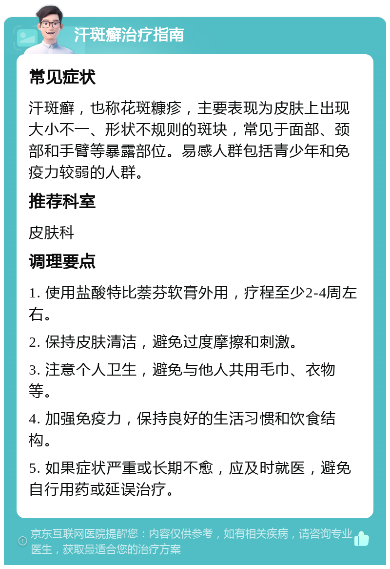 汗斑癣治疗指南 常见症状 汗斑癣，也称花斑糠疹，主要表现为皮肤上出现大小不一、形状不规则的斑块，常见于面部、颈部和手臂等暴露部位。易感人群包括青少年和免疫力较弱的人群。 推荐科室 皮肤科 调理要点 1. 使用盐酸特比萘芬软膏外用，疗程至少2-4周左右。 2. 保持皮肤清洁，避免过度摩擦和刺激。 3. 注意个人卫生，避免与他人共用毛巾、衣物等。 4. 加强免疫力，保持良好的生活习惯和饮食结构。 5. 如果症状严重或长期不愈，应及时就医，避免自行用药或延误治疗。