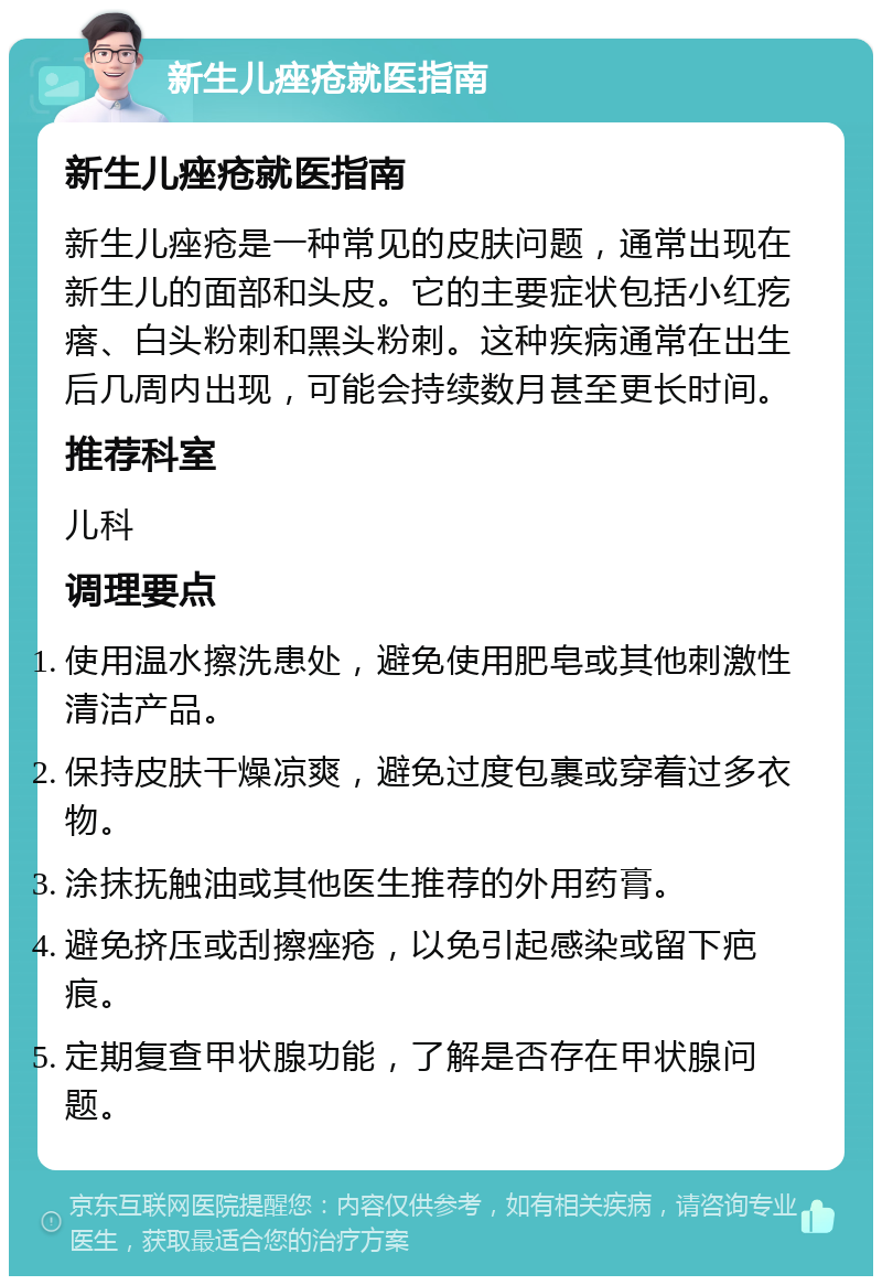 新生儿痤疮就医指南 新生儿痤疮就医指南 新生儿痤疮是一种常见的皮肤问题，通常出现在新生儿的面部和头皮。它的主要症状包括小红疙瘩、白头粉刺和黑头粉刺。这种疾病通常在出生后几周内出现，可能会持续数月甚至更长时间。 推荐科室 儿科 调理要点 使用温水擦洗患处，避免使用肥皂或其他刺激性清洁产品。 保持皮肤干燥凉爽，避免过度包裹或穿着过多衣物。 涂抹抚触油或其他医生推荐的外用药膏。 避免挤压或刮擦痤疮，以免引起感染或留下疤痕。 定期复查甲状腺功能，了解是否存在甲状腺问题。