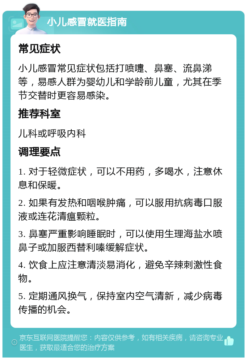 小儿感冒就医指南 常见症状 小儿感冒常见症状包括打喷嚏、鼻塞、流鼻涕等，易感人群为婴幼儿和学龄前儿童，尤其在季节交替时更容易感染。 推荐科室 儿科或呼吸内科 调理要点 1. 对于轻微症状，可以不用药，多喝水，注意休息和保暖。 2. 如果有发热和咽喉肿痛，可以服用抗病毒口服液或连花清瘟颗粒。 3. 鼻塞严重影响睡眠时，可以使用生理海盐水喷鼻子或加服西替利嗪缓解症状。 4. 饮食上应注意清淡易消化，避免辛辣刺激性食物。 5. 定期通风换气，保持室内空气清新，减少病毒传播的机会。