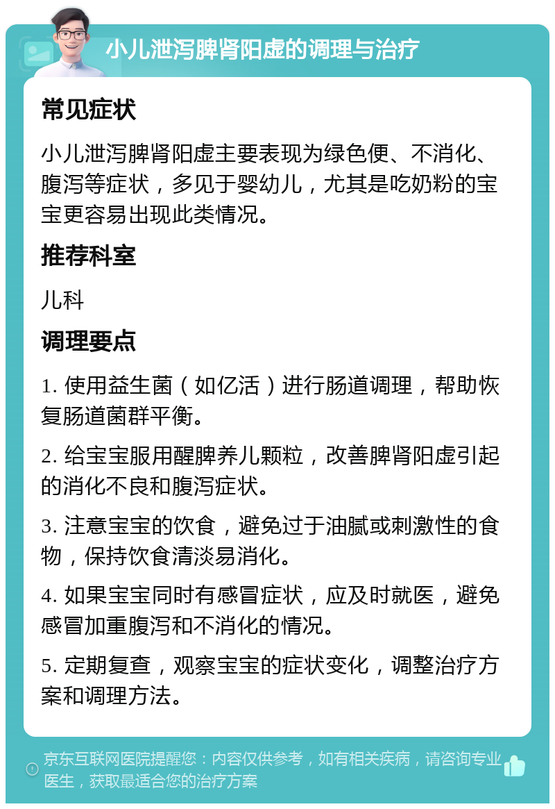 小儿泄泻脾肾阳虚的调理与治疗 常见症状 小儿泄泻脾肾阳虚主要表现为绿色便、不消化、腹泻等症状，多见于婴幼儿，尤其是吃奶粉的宝宝更容易出现此类情况。 推荐科室 儿科 调理要点 1. 使用益生菌（如亿活）进行肠道调理，帮助恢复肠道菌群平衡。 2. 给宝宝服用醒脾养儿颗粒，改善脾肾阳虚引起的消化不良和腹泻症状。 3. 注意宝宝的饮食，避免过于油腻或刺激性的食物，保持饮食清淡易消化。 4. 如果宝宝同时有感冒症状，应及时就医，避免感冒加重腹泻和不消化的情况。 5. 定期复查，观察宝宝的症状变化，调整治疗方案和调理方法。