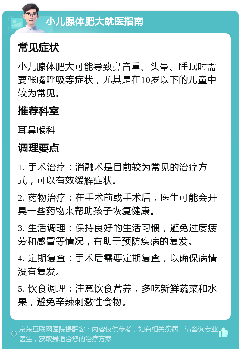 小儿腺体肥大就医指南 常见症状 小儿腺体肥大可能导致鼻音重、头晕、睡眠时需要张嘴呼吸等症状，尤其是在10岁以下的儿童中较为常见。 推荐科室 耳鼻喉科 调理要点 1. 手术治疗：消融术是目前较为常见的治疗方式，可以有效缓解症状。 2. 药物治疗：在手术前或手术后，医生可能会开具一些药物来帮助孩子恢复健康。 3. 生活调理：保持良好的生活习惯，避免过度疲劳和感冒等情况，有助于预防疾病的复发。 4. 定期复查：手术后需要定期复查，以确保病情没有复发。 5. 饮食调理：注意饮食营养，多吃新鲜蔬菜和水果，避免辛辣刺激性食物。