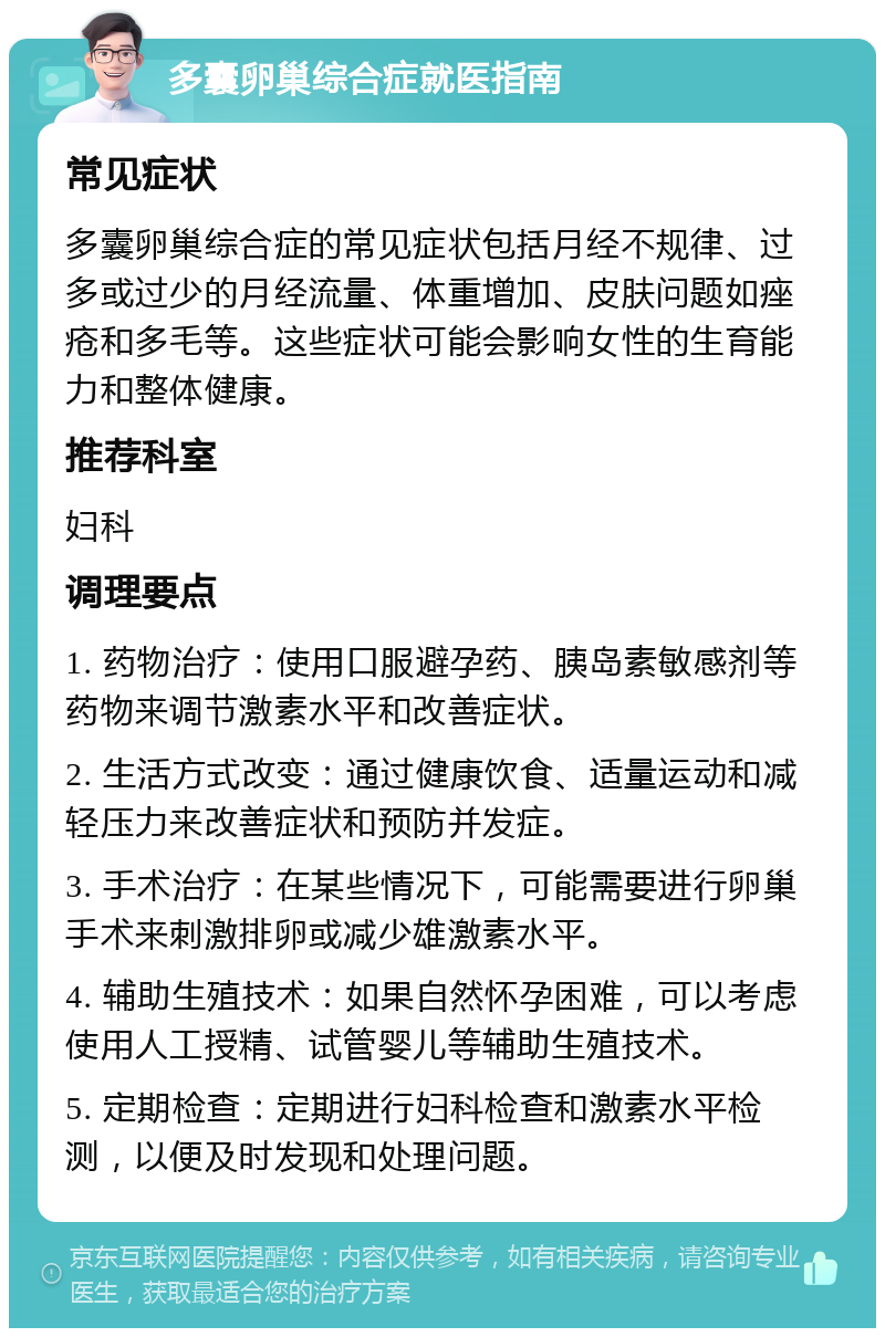 多囊卵巢综合症就医指南 常见症状 多囊卵巢综合症的常见症状包括月经不规律、过多或过少的月经流量、体重增加、皮肤问题如痤疮和多毛等。这些症状可能会影响女性的生育能力和整体健康。 推荐科室 妇科 调理要点 1. 药物治疗：使用口服避孕药、胰岛素敏感剂等药物来调节激素水平和改善症状。 2. 生活方式改变：通过健康饮食、适量运动和减轻压力来改善症状和预防并发症。 3. 手术治疗：在某些情况下，可能需要进行卵巢手术来刺激排卵或减少雄激素水平。 4. 辅助生殖技术：如果自然怀孕困难，可以考虑使用人工授精、试管婴儿等辅助生殖技术。 5. 定期检查：定期进行妇科检查和激素水平检测，以便及时发现和处理问题。