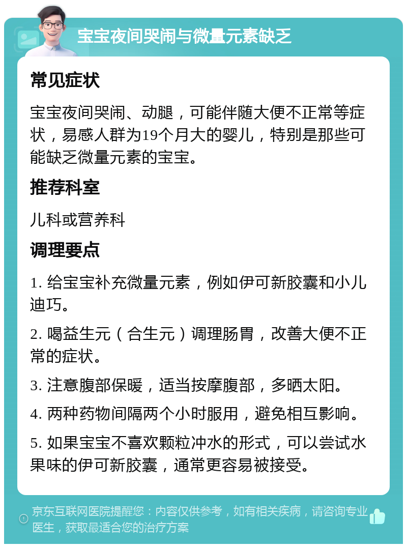 宝宝夜间哭闹与微量元素缺乏 常见症状 宝宝夜间哭闹、动腿，可能伴随大便不正常等症状，易感人群为19个月大的婴儿，特别是那些可能缺乏微量元素的宝宝。 推荐科室 儿科或营养科 调理要点 1. 给宝宝补充微量元素，例如伊可新胶囊和小儿迪巧。 2. 喝益生元（合生元）调理肠胃，改善大便不正常的症状。 3. 注意腹部保暖，适当按摩腹部，多晒太阳。 4. 两种药物间隔两个小时服用，避免相互影响。 5. 如果宝宝不喜欢颗粒冲水的形式，可以尝试水果味的伊可新胶囊，通常更容易被接受。