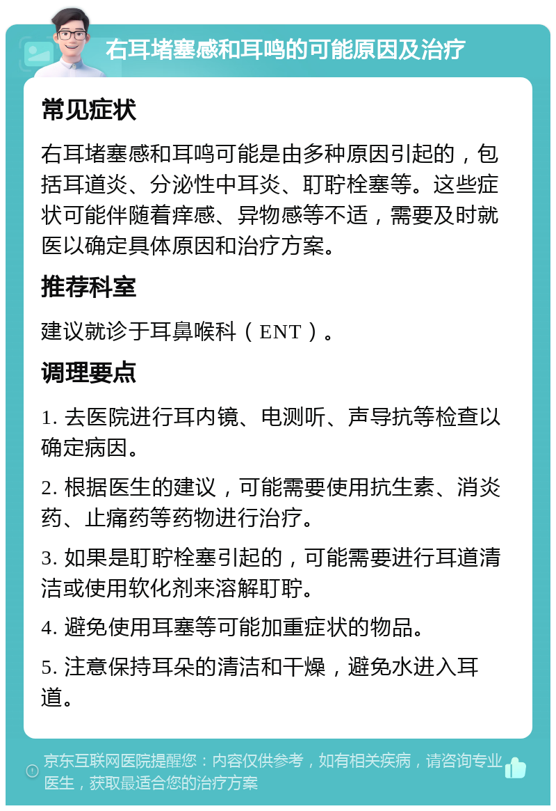 右耳堵塞感和耳鸣的可能原因及治疗 常见症状 右耳堵塞感和耳鸣可能是由多种原因引起的，包括耳道炎、分泌性中耳炎、耵聍栓塞等。这些症状可能伴随着痒感、异物感等不适，需要及时就医以确定具体原因和治疗方案。 推荐科室 建议就诊于耳鼻喉科（ENT）。 调理要点 1. 去医院进行耳内镜、电测听、声导抗等检查以确定病因。 2. 根据医生的建议，可能需要使用抗生素、消炎药、止痛药等药物进行治疗。 3. 如果是耵聍栓塞引起的，可能需要进行耳道清洁或使用软化剂来溶解耵聍。 4. 避免使用耳塞等可能加重症状的物品。 5. 注意保持耳朵的清洁和干燥，避免水进入耳道。