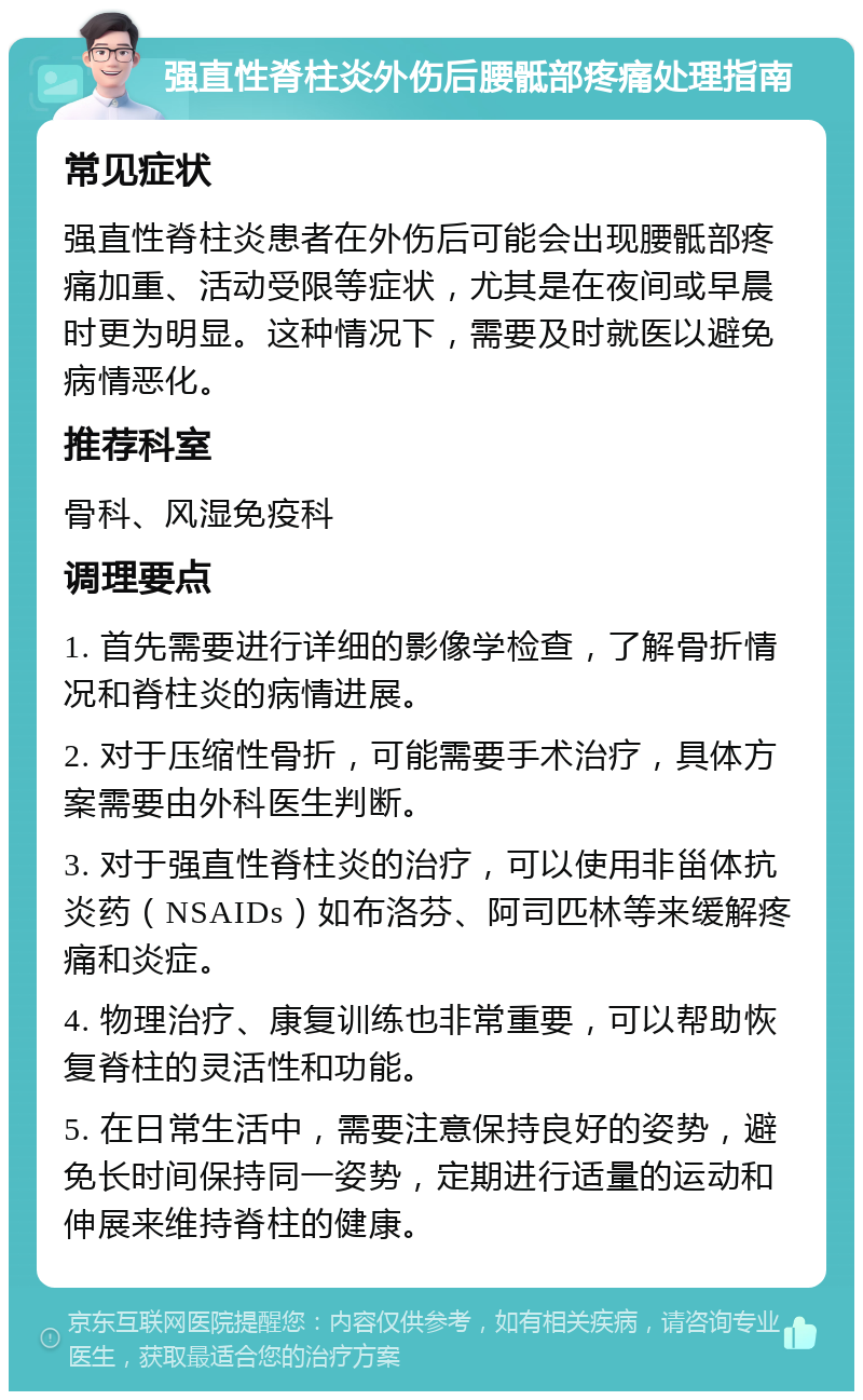 强直性脊柱炎外伤后腰骶部疼痛处理指南 常见症状 强直性脊柱炎患者在外伤后可能会出现腰骶部疼痛加重、活动受限等症状，尤其是在夜间或早晨时更为明显。这种情况下，需要及时就医以避免病情恶化。 推荐科室 骨科、风湿免疫科 调理要点 1. 首先需要进行详细的影像学检查，了解骨折情况和脊柱炎的病情进展。 2. 对于压缩性骨折，可能需要手术治疗，具体方案需要由外科医生判断。 3. 对于强直性脊柱炎的治疗，可以使用非甾体抗炎药（NSAIDs）如布洛芬、阿司匹林等来缓解疼痛和炎症。 4. 物理治疗、康复训练也非常重要，可以帮助恢复脊柱的灵活性和功能。 5. 在日常生活中，需要注意保持良好的姿势，避免长时间保持同一姿势，定期进行适量的运动和伸展来维持脊柱的健康。