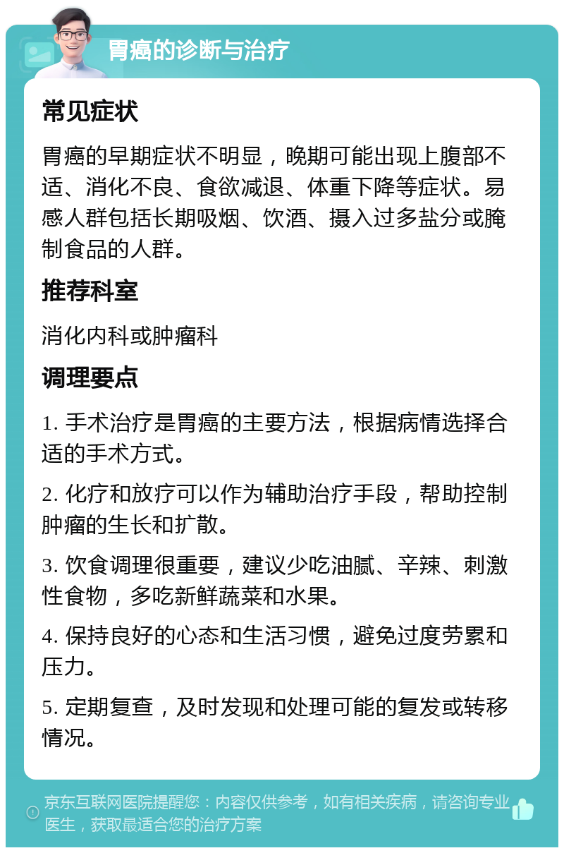 胃癌的诊断与治疗 常见症状 胃癌的早期症状不明显，晚期可能出现上腹部不适、消化不良、食欲减退、体重下降等症状。易感人群包括长期吸烟、饮酒、摄入过多盐分或腌制食品的人群。 推荐科室 消化内科或肿瘤科 调理要点 1. 手术治疗是胃癌的主要方法，根据病情选择合适的手术方式。 2. 化疗和放疗可以作为辅助治疗手段，帮助控制肿瘤的生长和扩散。 3. 饮食调理很重要，建议少吃油腻、辛辣、刺激性食物，多吃新鲜蔬菜和水果。 4. 保持良好的心态和生活习惯，避免过度劳累和压力。 5. 定期复查，及时发现和处理可能的复发或转移情况。