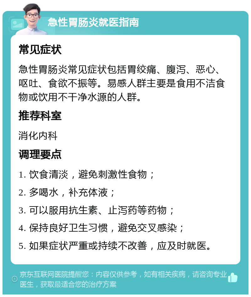 急性胃肠炎就医指南 常见症状 急性胃肠炎常见症状包括胃绞痛、腹泻、恶心、呕吐、食欲不振等。易感人群主要是食用不洁食物或饮用不干净水源的人群。 推荐科室 消化内科 调理要点 1. 饮食清淡，避免刺激性食物； 2. 多喝水，补充体液； 3. 可以服用抗生素、止泻药等药物； 4. 保持良好卫生习惯，避免交叉感染； 5. 如果症状严重或持续不改善，应及时就医。