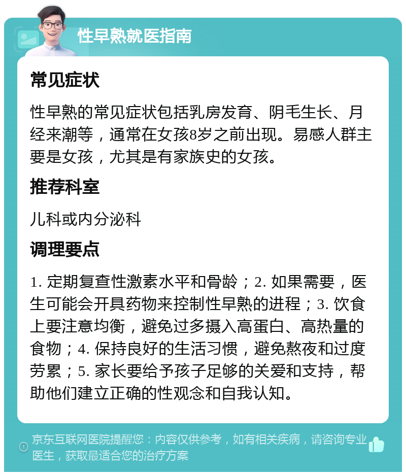 性早熟就医指南 常见症状 性早熟的常见症状包括乳房发育、阴毛生长、月经来潮等，通常在女孩8岁之前出现。易感人群主要是女孩，尤其是有家族史的女孩。 推荐科室 儿科或内分泌科 调理要点 1. 定期复查性激素水平和骨龄；2. 如果需要，医生可能会开具药物来控制性早熟的进程；3. 饮食上要注意均衡，避免过多摄入高蛋白、高热量的食物；4. 保持良好的生活习惯，避免熬夜和过度劳累；5. 家长要给予孩子足够的关爱和支持，帮助他们建立正确的性观念和自我认知。