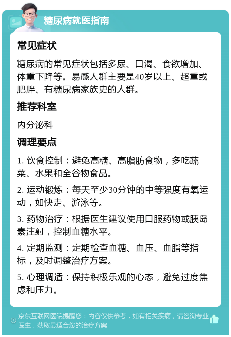 糖尿病就医指南 常见症状 糖尿病的常见症状包括多尿、口渴、食欲增加、体重下降等。易感人群主要是40岁以上、超重或肥胖、有糖尿病家族史的人群。 推荐科室 内分泌科 调理要点 1. 饮食控制：避免高糖、高脂肪食物，多吃蔬菜、水果和全谷物食品。 2. 运动锻炼：每天至少30分钟的中等强度有氧运动，如快走、游泳等。 3. 药物治疗：根据医生建议使用口服药物或胰岛素注射，控制血糖水平。 4. 定期监测：定期检查血糖、血压、血脂等指标，及时调整治疗方案。 5. 心理调适：保持积极乐观的心态，避免过度焦虑和压力。