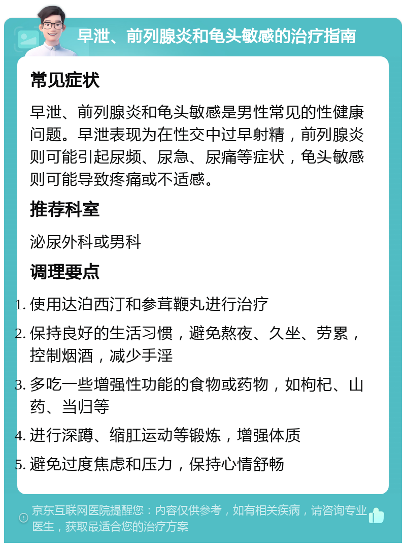 早泄、前列腺炎和龟头敏感的治疗指南 常见症状 早泄、前列腺炎和龟头敏感是男性常见的性健康问题。早泄表现为在性交中过早射精，前列腺炎则可能引起尿频、尿急、尿痛等症状，龟头敏感则可能导致疼痛或不适感。 推荐科室 泌尿外科或男科 调理要点 使用达泊西汀和参茸鞭丸进行治疗 保持良好的生活习惯，避免熬夜、久坐、劳累，控制烟酒，减少手淫 多吃一些增强性功能的食物或药物，如枸杞、山药、当归等 进行深蹲、缩肛运动等锻炼，增强体质 避免过度焦虑和压力，保持心情舒畅