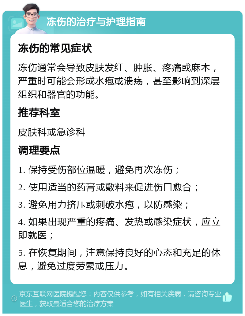 冻伤的治疗与护理指南 冻伤的常见症状 冻伤通常会导致皮肤发红、肿胀、疼痛或麻木，严重时可能会形成水疱或溃疡，甚至影响到深层组织和器官的功能。 推荐科室 皮肤科或急诊科 调理要点 1. 保持受伤部位温暖，避免再次冻伤； 2. 使用适当的药膏或敷料来促进伤口愈合； 3. 避免用力挤压或刺破水疱，以防感染； 4. 如果出现严重的疼痛、发热或感染症状，应立即就医； 5. 在恢复期间，注意保持良好的心态和充足的休息，避免过度劳累或压力。