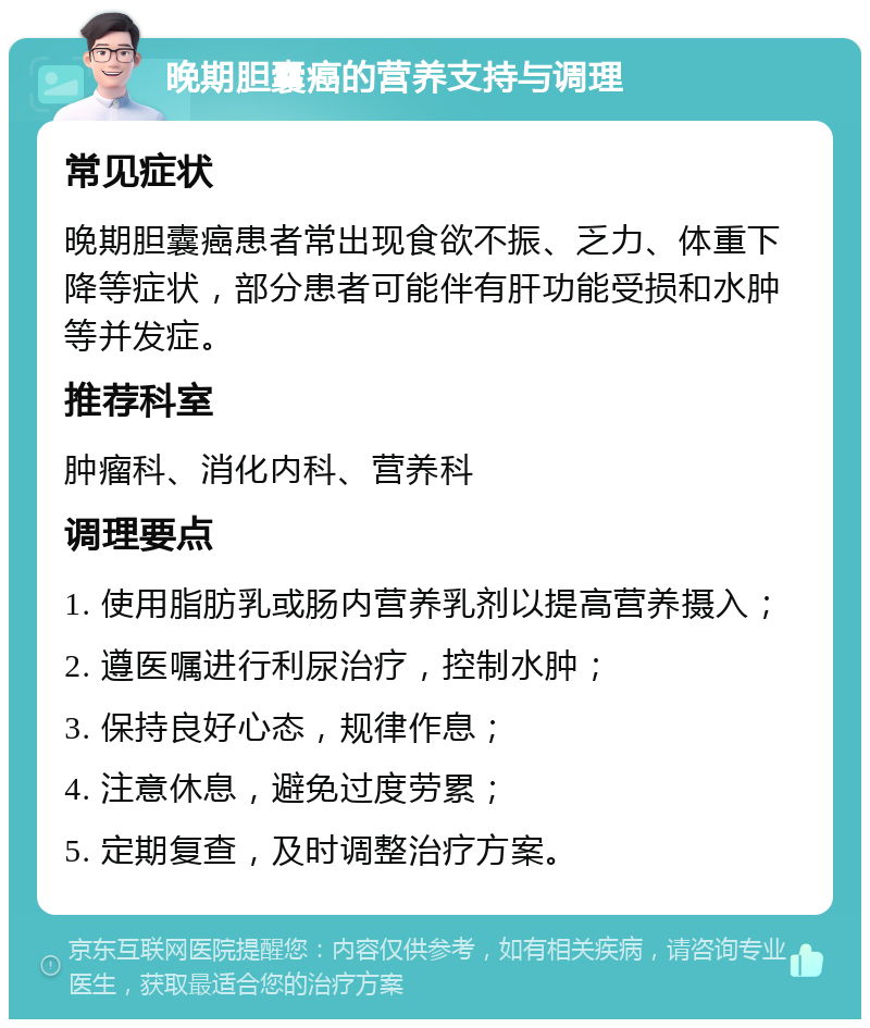 晚期胆囊癌的营养支持与调理 常见症状 晚期胆囊癌患者常出现食欲不振、乏力、体重下降等症状，部分患者可能伴有肝功能受损和水肿等并发症。 推荐科室 肿瘤科、消化内科、营养科 调理要点 1. 使用脂肪乳或肠内营养乳剂以提高营养摄入； 2. 遵医嘱进行利尿治疗，控制水肿； 3. 保持良好心态，规律作息； 4. 注意休息，避免过度劳累； 5. 定期复查，及时调整治疗方案。