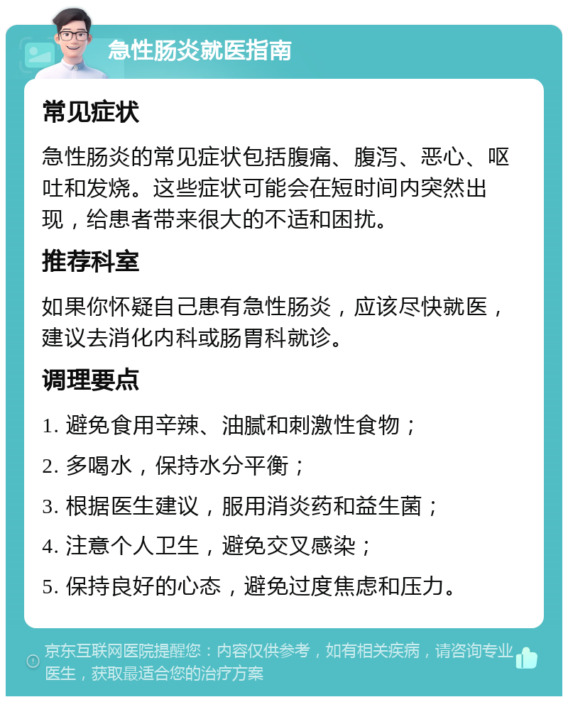 急性肠炎就医指南 常见症状 急性肠炎的常见症状包括腹痛、腹泻、恶心、呕吐和发烧。这些症状可能会在短时间内突然出现，给患者带来很大的不适和困扰。 推荐科室 如果你怀疑自己患有急性肠炎，应该尽快就医，建议去消化内科或肠胃科就诊。 调理要点 1. 避免食用辛辣、油腻和刺激性食物； 2. 多喝水，保持水分平衡； 3. 根据医生建议，服用消炎药和益生菌； 4. 注意个人卫生，避免交叉感染； 5. 保持良好的心态，避免过度焦虑和压力。