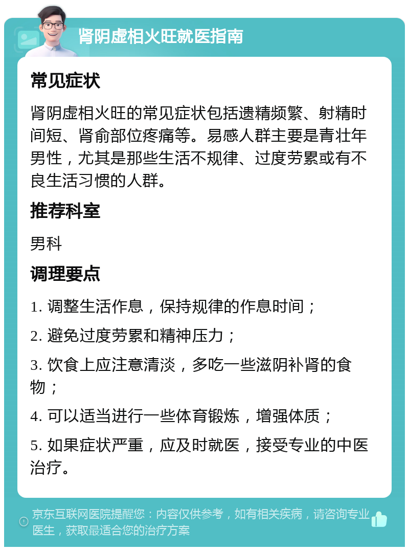 肾阴虚相火旺就医指南 常见症状 肾阴虚相火旺的常见症状包括遗精频繁、射精时间短、肾俞部位疼痛等。易感人群主要是青壮年男性，尤其是那些生活不规律、过度劳累或有不良生活习惯的人群。 推荐科室 男科 调理要点 1. 调整生活作息，保持规律的作息时间； 2. 避免过度劳累和精神压力； 3. 饮食上应注意清淡，多吃一些滋阴补肾的食物； 4. 可以适当进行一些体育锻炼，增强体质； 5. 如果症状严重，应及时就医，接受专业的中医治疗。