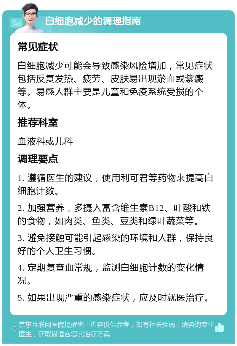 白细胞减少的调理指南 常见症状 白细胞减少可能会导致感染风险增加，常见症状包括反复发热、疲劳、皮肤易出现淤血或紫癜等。易感人群主要是儿童和免疫系统受损的个体。 推荐科室 血液科或儿科 调理要点 1. 遵循医生的建议，使用利可君等药物来提高白细胞计数。 2. 加强营养，多摄入富含维生素B12、叶酸和铁的食物，如肉类、鱼类、豆类和绿叶蔬菜等。 3. 避免接触可能引起感染的环境和人群，保持良好的个人卫生习惯。 4. 定期复查血常规，监测白细胞计数的变化情况。 5. 如果出现严重的感染症状，应及时就医治疗。