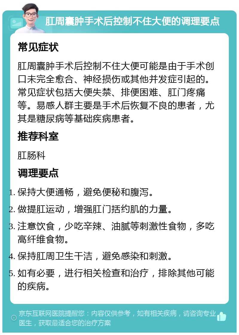 肛周囊肿手术后控制不住大便的调理要点 常见症状 肛周囊肿手术后控制不住大便可能是由于手术创口未完全愈合、神经损伤或其他并发症引起的。常见症状包括大便失禁、排便困难、肛门疼痛等。易感人群主要是手术后恢复不良的患者，尤其是糖尿病等基础疾病患者。 推荐科室 肛肠科 调理要点 保持大便通畅，避免便秘和腹泻。 做提肛运动，增强肛门括约肌的力量。 注意饮食，少吃辛辣、油腻等刺激性食物，多吃高纤维食物。 保持肛周卫生干洁，避免感染和刺激。 如有必要，进行相关检查和治疗，排除其他可能的疾病。