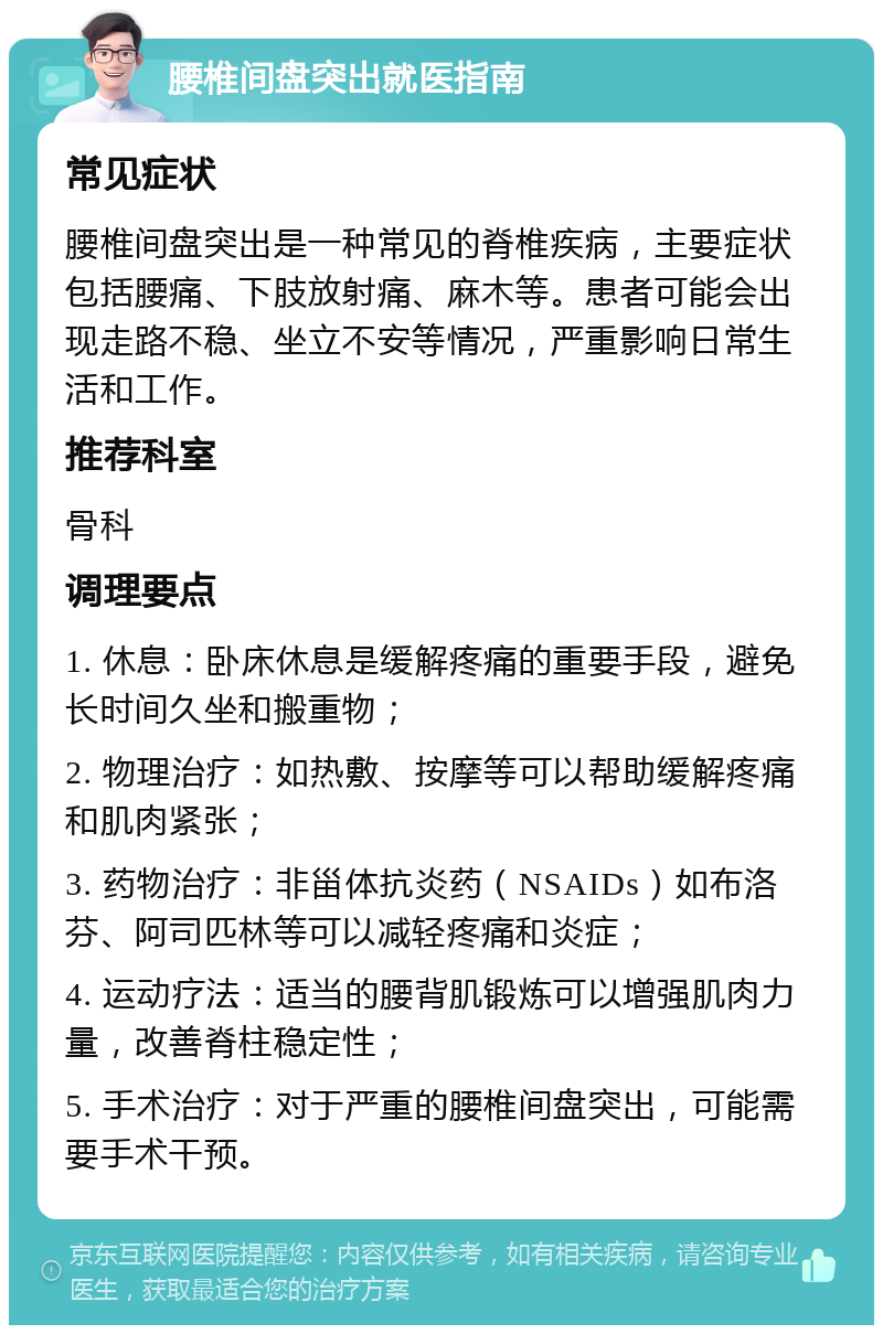 腰椎间盘突出就医指南 常见症状 腰椎间盘突出是一种常见的脊椎疾病，主要症状包括腰痛、下肢放射痛、麻木等。患者可能会出现走路不稳、坐立不安等情况，严重影响日常生活和工作。 推荐科室 骨科 调理要点 1. 休息：卧床休息是缓解疼痛的重要手段，避免长时间久坐和搬重物； 2. 物理治疗：如热敷、按摩等可以帮助缓解疼痛和肌肉紧张； 3. 药物治疗：非甾体抗炎药（NSAIDs）如布洛芬、阿司匹林等可以减轻疼痛和炎症； 4. 运动疗法：适当的腰背肌锻炼可以增强肌肉力量，改善脊柱稳定性； 5. 手术治疗：对于严重的腰椎间盘突出，可能需要手术干预。