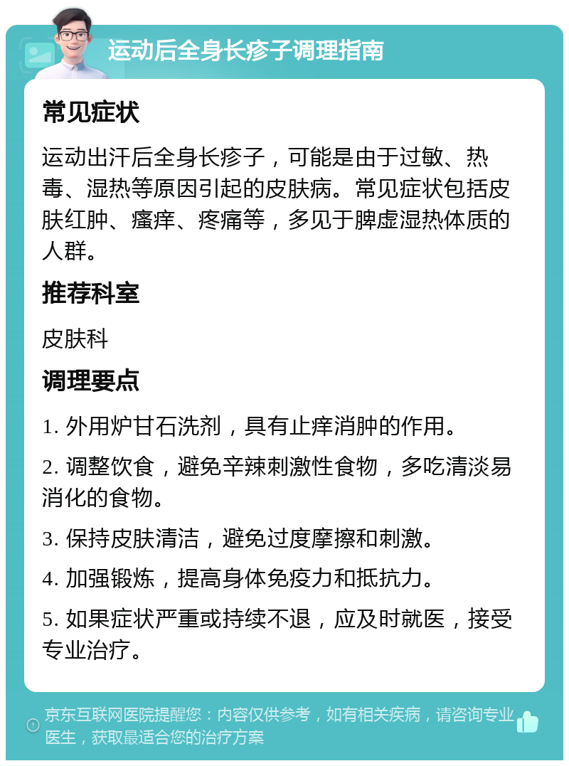 运动后全身长疹子调理指南 常见症状 运动出汗后全身长疹子，可能是由于过敏、热毒、湿热等原因引起的皮肤病。常见症状包括皮肤红肿、瘙痒、疼痛等，多见于脾虚湿热体质的人群。 推荐科室 皮肤科 调理要点 1. 外用炉甘石洗剂，具有止痒消肿的作用。 2. 调整饮食，避免辛辣刺激性食物，多吃清淡易消化的食物。 3. 保持皮肤清洁，避免过度摩擦和刺激。 4. 加强锻炼，提高身体免疫力和抵抗力。 5. 如果症状严重或持续不退，应及时就医，接受专业治疗。