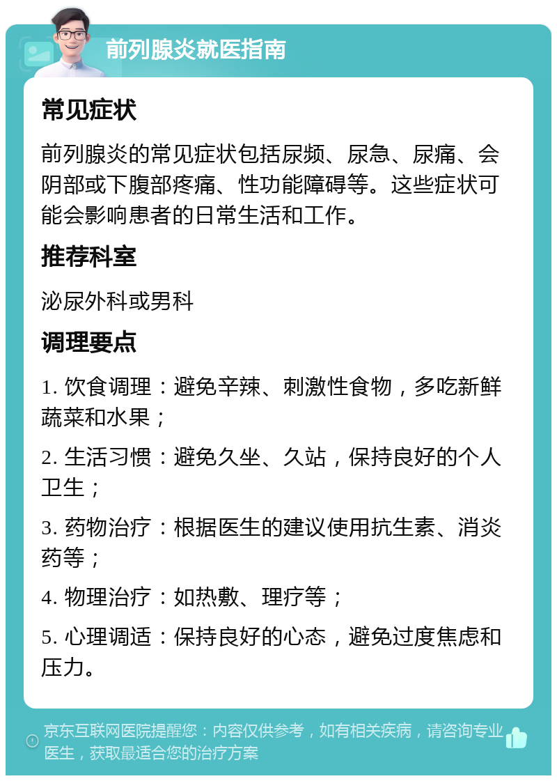 前列腺炎就医指南 常见症状 前列腺炎的常见症状包括尿频、尿急、尿痛、会阴部或下腹部疼痛、性功能障碍等。这些症状可能会影响患者的日常生活和工作。 推荐科室 泌尿外科或男科 调理要点 1. 饮食调理：避免辛辣、刺激性食物，多吃新鲜蔬菜和水果； 2. 生活习惯：避免久坐、久站，保持良好的个人卫生； 3. 药物治疗：根据医生的建议使用抗生素、消炎药等； 4. 物理治疗：如热敷、理疗等； 5. 心理调适：保持良好的心态，避免过度焦虑和压力。