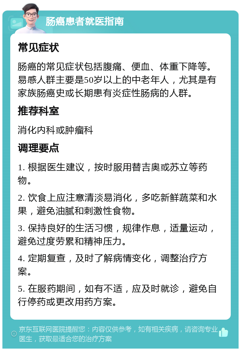 肠癌患者就医指南 常见症状 肠癌的常见症状包括腹痛、便血、体重下降等。易感人群主要是50岁以上的中老年人，尤其是有家族肠癌史或长期患有炎症性肠病的人群。 推荐科室 消化内科或肿瘤科 调理要点 1. 根据医生建议，按时服用替吉奥或苏立等药物。 2. 饮食上应注意清淡易消化，多吃新鲜蔬菜和水果，避免油腻和刺激性食物。 3. 保持良好的生活习惯，规律作息，适量运动，避免过度劳累和精神压力。 4. 定期复查，及时了解病情变化，调整治疗方案。 5. 在服药期间，如有不适，应及时就诊，避免自行停药或更改用药方案。