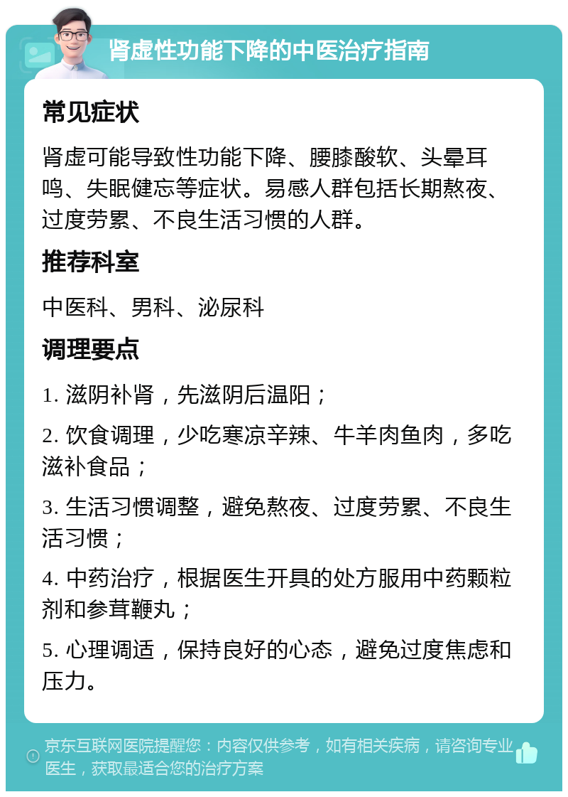 肾虚性功能下降的中医治疗指南 常见症状 肾虚可能导致性功能下降、腰膝酸软、头晕耳鸣、失眠健忘等症状。易感人群包括长期熬夜、过度劳累、不良生活习惯的人群。 推荐科室 中医科、男科、泌尿科 调理要点 1. 滋阴补肾，先滋阴后温阳； 2. 饮食调理，少吃寒凉辛辣、牛羊肉鱼肉，多吃滋补食品； 3. 生活习惯调整，避免熬夜、过度劳累、不良生活习惯； 4. 中药治疗，根据医生开具的处方服用中药颗粒剂和参茸鞭丸； 5. 心理调适，保持良好的心态，避免过度焦虑和压力。