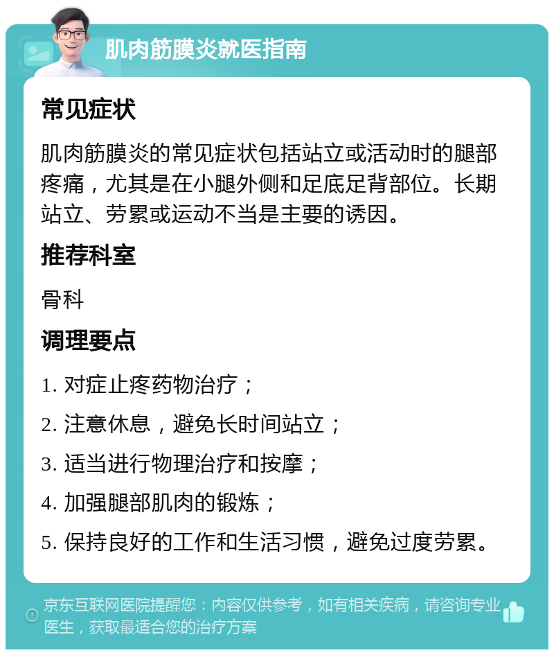 肌肉筋膜炎就医指南 常见症状 肌肉筋膜炎的常见症状包括站立或活动时的腿部疼痛，尤其是在小腿外侧和足底足背部位。长期站立、劳累或运动不当是主要的诱因。 推荐科室 骨科 调理要点 1. 对症止疼药物治疗； 2. 注意休息，避免长时间站立； 3. 适当进行物理治疗和按摩； 4. 加强腿部肌肉的锻炼； 5. 保持良好的工作和生活习惯，避免过度劳累。