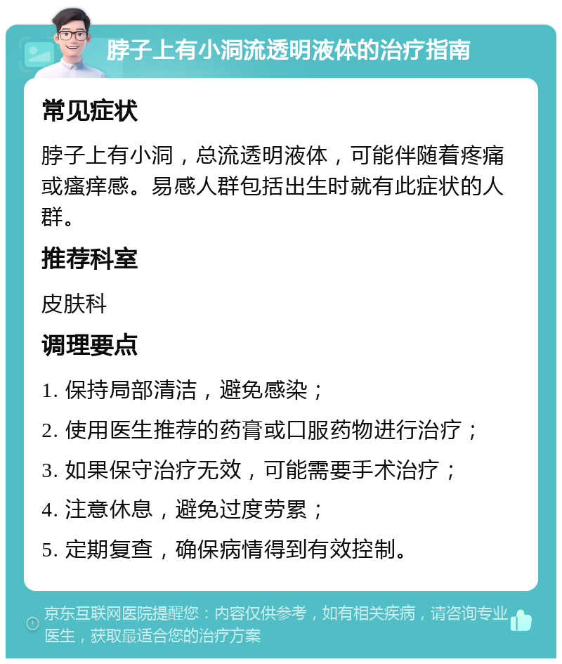 脖子上有小洞流透明液体的治疗指南 常见症状 脖子上有小洞，总流透明液体，可能伴随着疼痛或瘙痒感。易感人群包括出生时就有此症状的人群。 推荐科室 皮肤科 调理要点 1. 保持局部清洁，避免感染； 2. 使用医生推荐的药膏或口服药物进行治疗； 3. 如果保守治疗无效，可能需要手术治疗； 4. 注意休息，避免过度劳累； 5. 定期复查，确保病情得到有效控制。