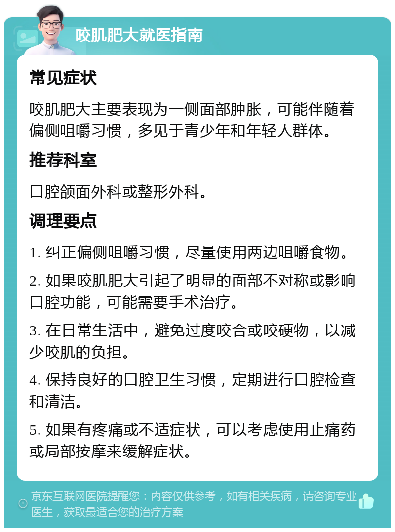 咬肌肥大就医指南 常见症状 咬肌肥大主要表现为一侧面部肿胀，可能伴随着偏侧咀嚼习惯，多见于青少年和年轻人群体。 推荐科室 口腔颌面外科或整形外科。 调理要点 1. 纠正偏侧咀嚼习惯，尽量使用两边咀嚼食物。 2. 如果咬肌肥大引起了明显的面部不对称或影响口腔功能，可能需要手术治疗。 3. 在日常生活中，避免过度咬合或咬硬物，以减少咬肌的负担。 4. 保持良好的口腔卫生习惯，定期进行口腔检查和清洁。 5. 如果有疼痛或不适症状，可以考虑使用止痛药或局部按摩来缓解症状。