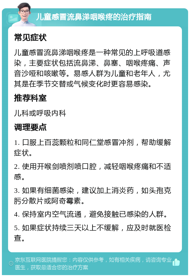 儿童感冒流鼻涕咽喉疼的治疗指南 常见症状 儿童感冒流鼻涕咽喉疼是一种常见的上呼吸道感染，主要症状包括流鼻涕、鼻塞、咽喉疼痛、声音沙哑和咳嗽等。易感人群为儿童和老年人，尤其是在季节交替或气候变化时更容易感染。 推荐科室 儿科或呼吸内科 调理要点 1. 口服上百蕊颗粒和同仁堂感冒冲剂，帮助缓解症状。 2. 使用开喉剑喷剂喷口腔，减轻咽喉疼痛和不适感。 3. 如果有细菌感染，建议加上消炎药，如头孢克肟分散片或阿奇霉素。 4. 保持室内空气流通，避免接触已感染的人群。 5. 如果症状持续三天以上不缓解，应及时就医检查。