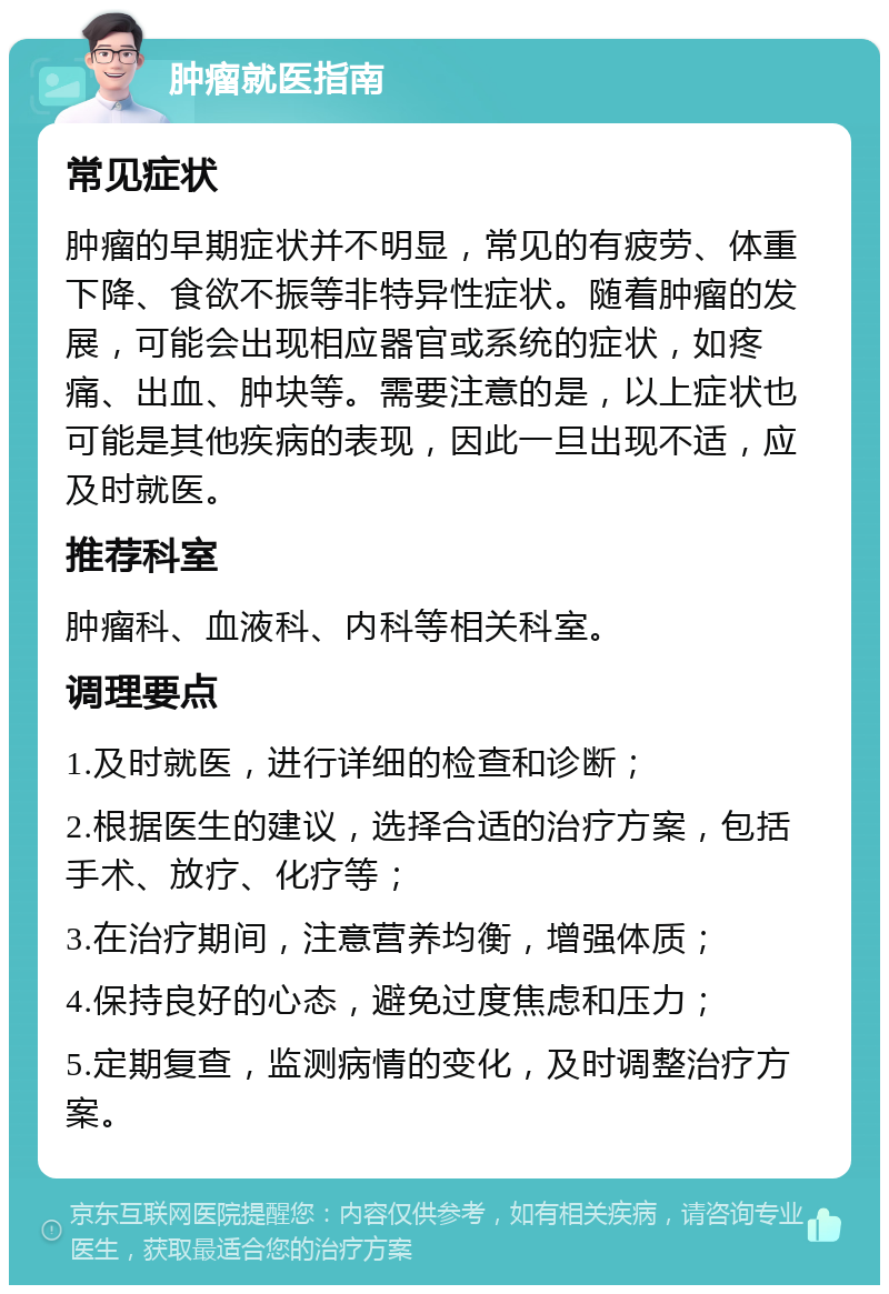 肿瘤就医指南 常见症状 肿瘤的早期症状并不明显，常见的有疲劳、体重下降、食欲不振等非特异性症状。随着肿瘤的发展，可能会出现相应器官或系统的症状，如疼痛、出血、肿块等。需要注意的是，以上症状也可能是其他疾病的表现，因此一旦出现不适，应及时就医。 推荐科室 肿瘤科、血液科、内科等相关科室。 调理要点 1.及时就医，进行详细的检查和诊断； 2.根据医生的建议，选择合适的治疗方案，包括手术、放疗、化疗等； 3.在治疗期间，注意营养均衡，增强体质； 4.保持良好的心态，避免过度焦虑和压力； 5.定期复查，监测病情的变化，及时调整治疗方案。